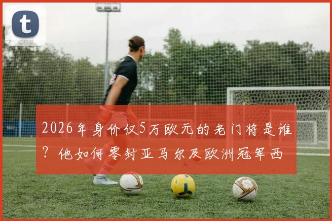 2026年身价仅5万欧元的老门将是谁？他如何零封亚马尔及欧洲冠军西班牙队的？