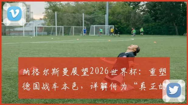 纳格尔斯曼展望2026世界杯：重塑德国战车本色，详解何为“真正的德国队”风格与建队思路