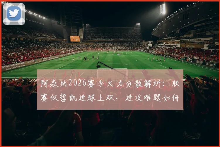 阿森纳2026赛季火力分散解析：联赛仅哲凯进球上双，进攻难题如何破解？