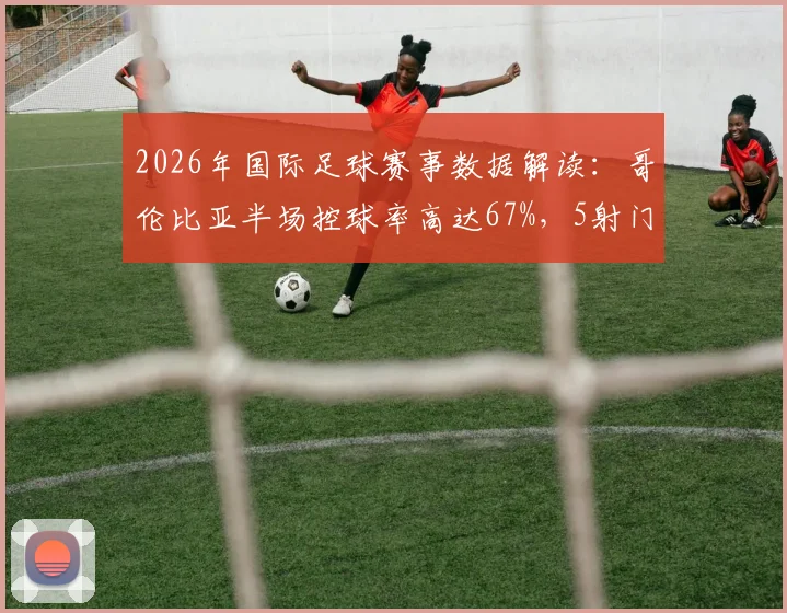 2026年国际足球赛事数据解读:哥伦比亚半场控球率高达67%,5射门3射正,加纳6射门0射正反差明显